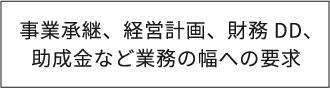 事業承継、経営計画、財務DD、助成金など業務の幅への要求