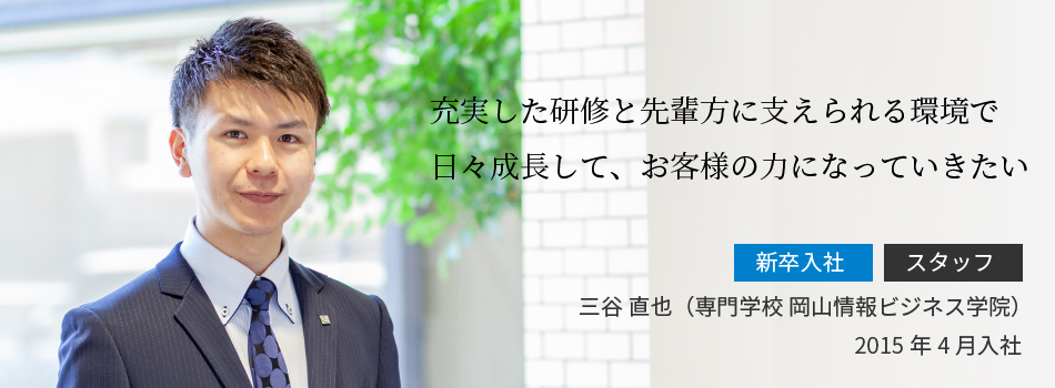 充実した研修と先輩方に支えられる環境で日々成長して、お客様の力になっていきたい 三谷 直也（専門学校 岡山情報ビジネス学院）2015年4月入社