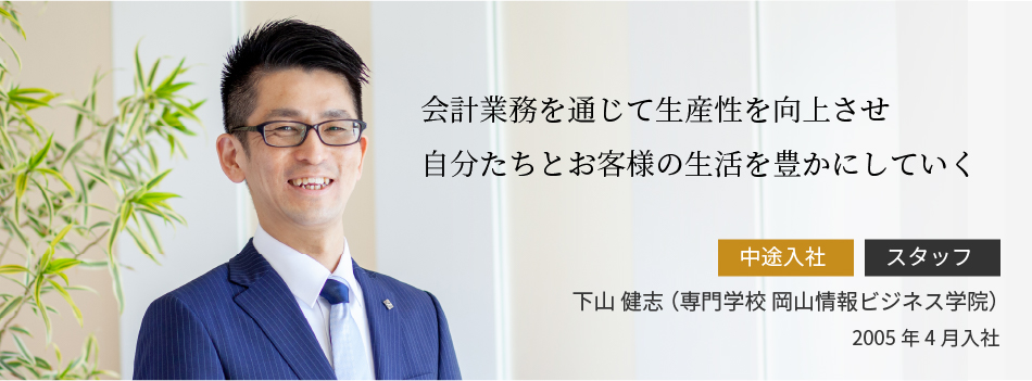 会計業務を通じて生産性を向上させ自分たちとお客様の生活を豊かにしていく 下山 健志 （専門学校 岡山情報ビジネス学院）2005年4月入社